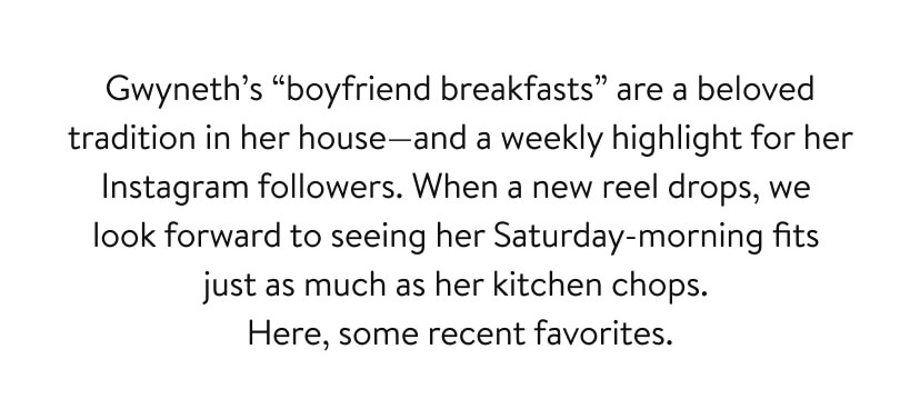 Gwyneth’s “boyfriend breakfasts” are a beloved tradition in her house—and a weekly highlight for her Instagram followers. When a new reel drops, we look forward to seeing her Saturday-morning fits just as much as her kitchen chops. Here, some recent favorites.