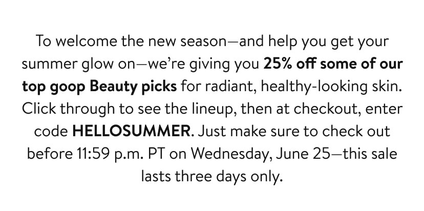 To welcome the new season—and help you get your summer glow on—we’re giving you 25% off some of our top goop Beauty picks for radiant, healthy-looking skin. Click through to see the lineup, then at checkout, enter code HELLOSUMMER. Just make sure to check out before 11:59 p.m. PT on Wednesday, June 25—this sale lasts two days only.