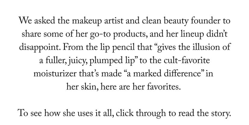 We asked the makeup artist and clean beauty founder to share some of her go-to products, and her lineup didn’t disappoint. From the lip pencil that “gives the illusion of a fuller, juicy, plumped lip” to the cult-favorite moisturizer that’s made “a marked difference” in her skin, here are her favorites.   To see how she uses it all, click through to read the story.