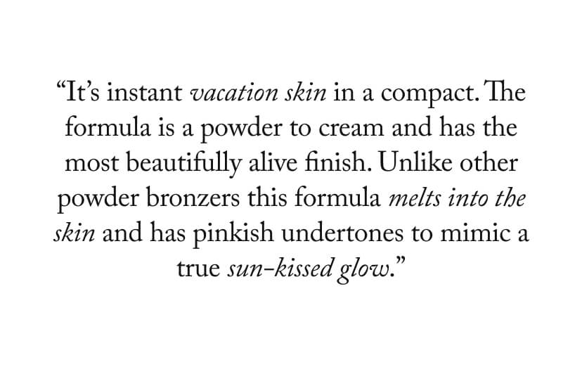 “It’s instant vacation skin in a compact. The formula is a powder to cream and has the most beautifully alive finish. Unlike other powder bronzers this formula melts into the skin and has pinkish undertones to mimic a true sun-kissed glow.”