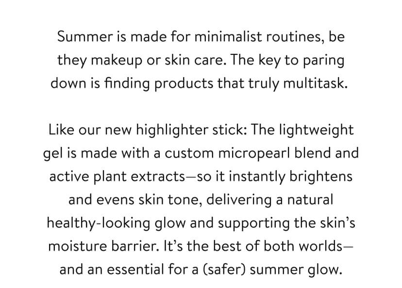Summer is made for minimalist routines, be they makeup or skin care. The key to paring down is finding products that truly multitask. Like our new highlighter stick: The lightweight gel is made with a custom micropearl blend and active plant extracts—so it instantly brightens and evens skin tone, delivering a natural healthy-looking glow and supporting the skin’s moisture barrier. It’s the best of both worlds—and an essential for a (safer) summer glow.