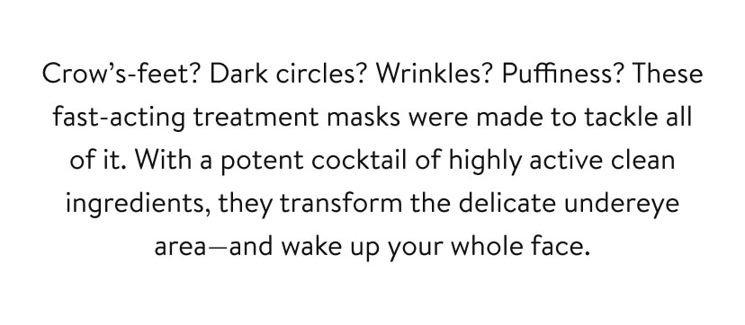 Crow’s-feet? Dark circles? Wrinkles? Puffiness? These fast-acting treatment masks were made to tackle all of it. With a potent cocktail of highly active clean ingredients, they transform the delicate undereye area—and wake up your whole face. 