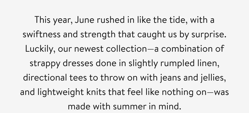 This year, June rushed in like the tide, with a swiftness and strength that caught us by surprise. Luckily, our newest collection—a combination of strappy dresses done in slightly rumpled linen, directional tees to throw on with jeans and jellies, and lightweight knits that feel like nothing on—was made with summer in mind.