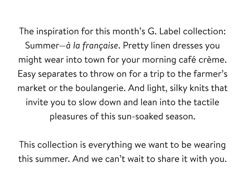 The inspiration for this month’s G. Label collection: Summer—à la française. Pretty linen dresses you might wear into town for your morning café crème. Easy separates to throw on for a trip to the farmer’s market or the boulangerie. And light, silky knits that invite you to slow down and lean into the tactile pleasures of this sun-soaked season. This collection is everything we want to be wearing this summer. And we can’t wait to share it with you.