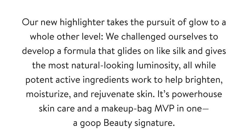 Our new highlighter takes the pursuit of glow to a whole other level: We challenged ourselves to develop a formula that glides on like silk and gives the most natural-looking luminosity, all while potent active ingredients work to help brighten, moisturize, and rejuvenate skin. It’s powerhouse skin care and a makeup-bag MVP in one— a goop Beauty signature.