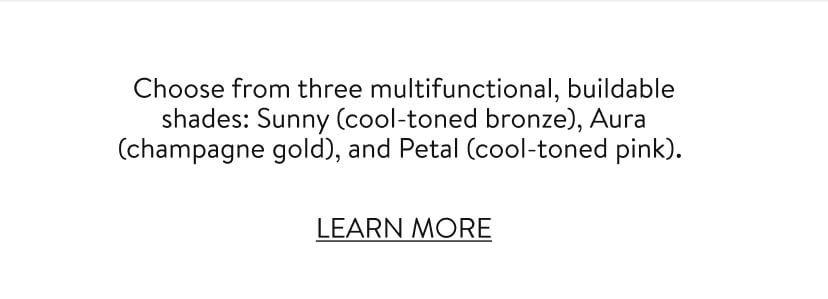 Choose from three multifunctional, buildable shades: Sunny (cool-toned bronze), Aura (champagne gold), and Petal (cool-toned pink). LEARN MORE
