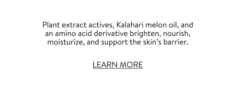 Plant extract actives, Kalahari melon oil, and an amino acid derivative brighten, nourish, moisturize, and support the skin’s barrier. LEARN MORE