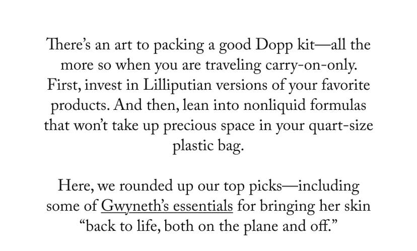 There's an art to packing a good Dopp kit-all the more so when you are traveling carry-on-only. First, invest in Lilliputian versions of your favorite products. And then, lean into nonliquid formulas that won't take up precious space in your quart-size plastic bag. Here, we rounded up our top picks-including some of Gwyneth's essentials for bringing her skin 