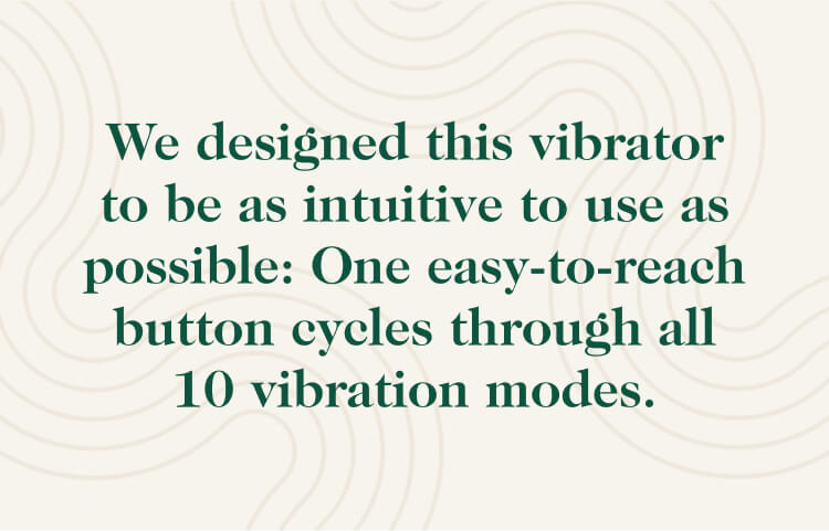 We designed this vibrator to be as intuitive to use as possible: One easy-to-reach button cycles through all 10 vibration modes.