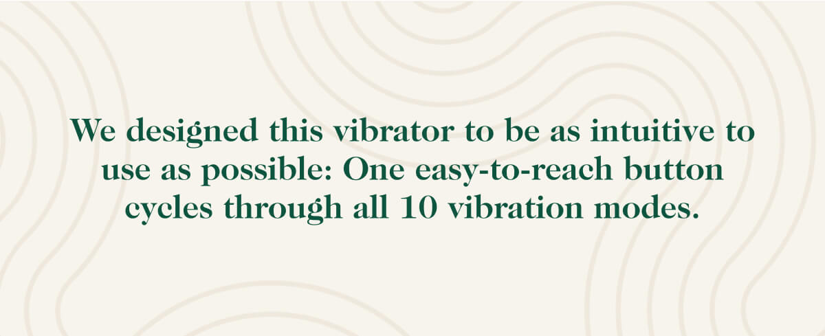 We designed this vibrator to be as intuitive to use as possible: One easy-to-reach button cycles through all 10 vibration modes.