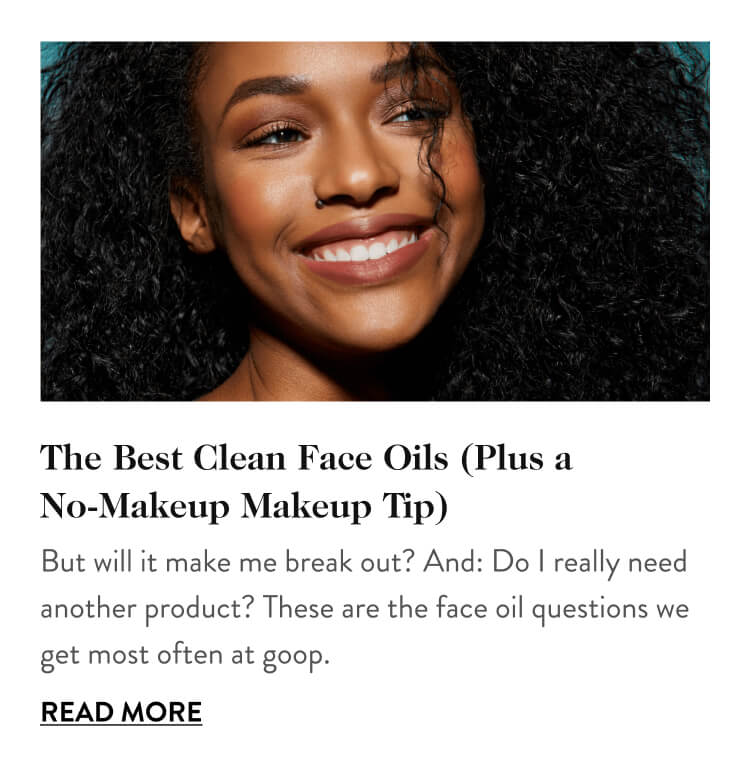 The Best Clean Face Oils (Plus a No-Makeup Makeup Tip) But will it make me break out? And: Do I really need another product? These are the face oil questions we get most often at goop. Read More