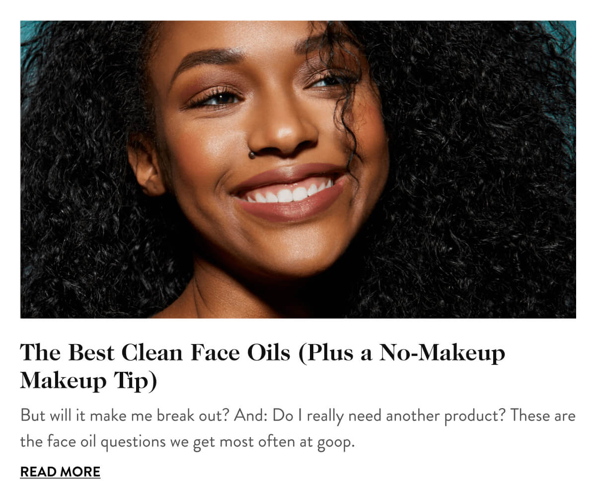 The Best Clean Face Oils (Plus a No-Makeup Makeup Tip) But will it make me break out? And: Do I really need another product? These are the face oil questions we get most often at goop. Read More