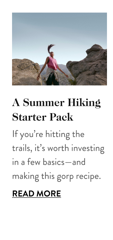 A Summer Hiking Starter Pack If you’re hitting the trails, it’s worth investing in a few basics—and making this gorp recipe. Read More