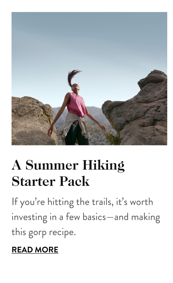 A Summer Hiking Starter Pack If you’re hitting the trails, it’s worth investing in a few basics—and making this gorp recipe. Read More
