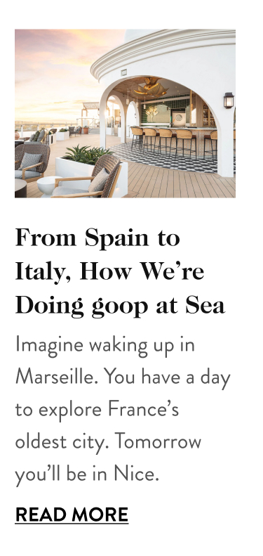 From Spain to Italy, How We’re Doing goop at Sea Imagine waking up in Marseille. You have a day to explore France’s oldest city. Tomorrow you’ll be in Nice. Read More