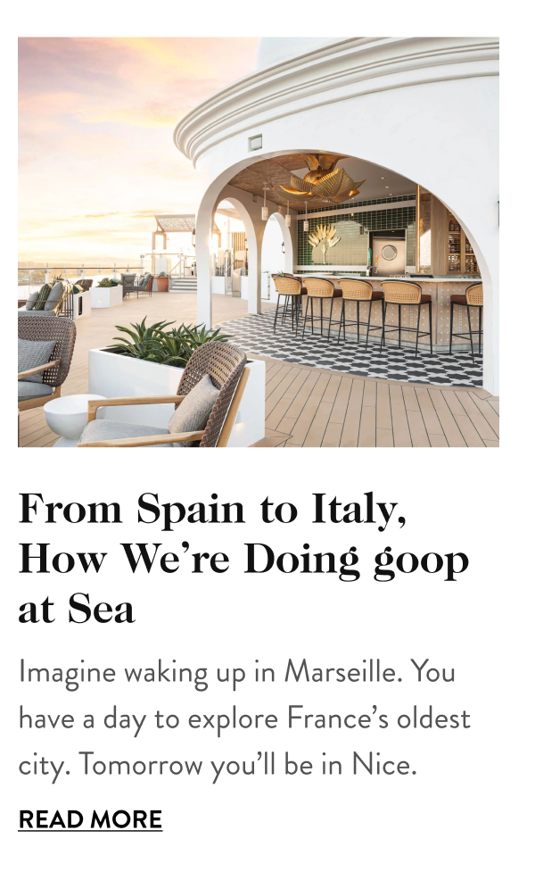 From Spain to Italy, How We’re Doing goop at Sea Imagine waking up in Marseille. You have a day to explore France’s oldest city. Tomorrow you’ll be in Nice. Read More