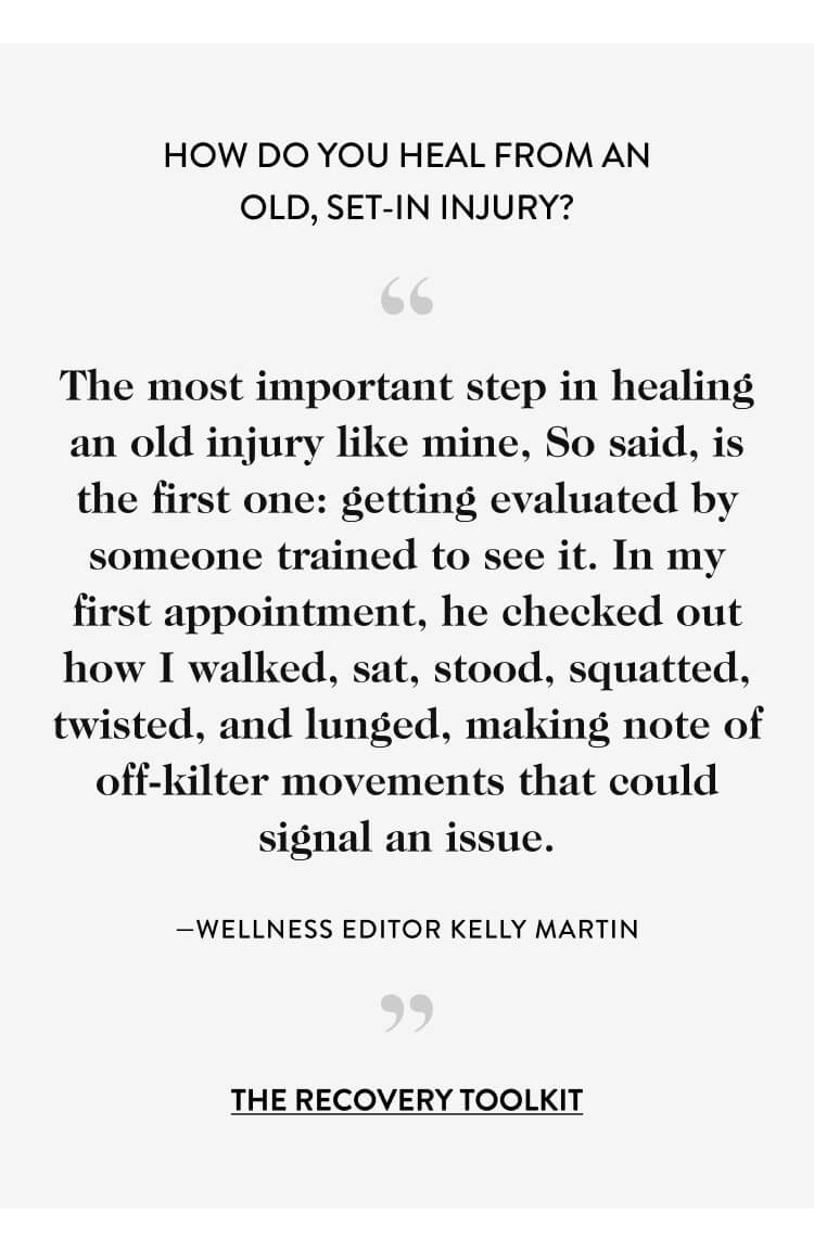 How Do You Heal from an Old, Set-in Injury? “ The most important step in healing an old injury like mine, So said, is the first one: getting evaluated by someone trained to see it. In my first appointment, he checked out how I walked, sat, stood, squatted, twisted, and lunged, making note of off-kilter movements that could signal an issue. —wellness editor kelly martin ” the recovery toolkit