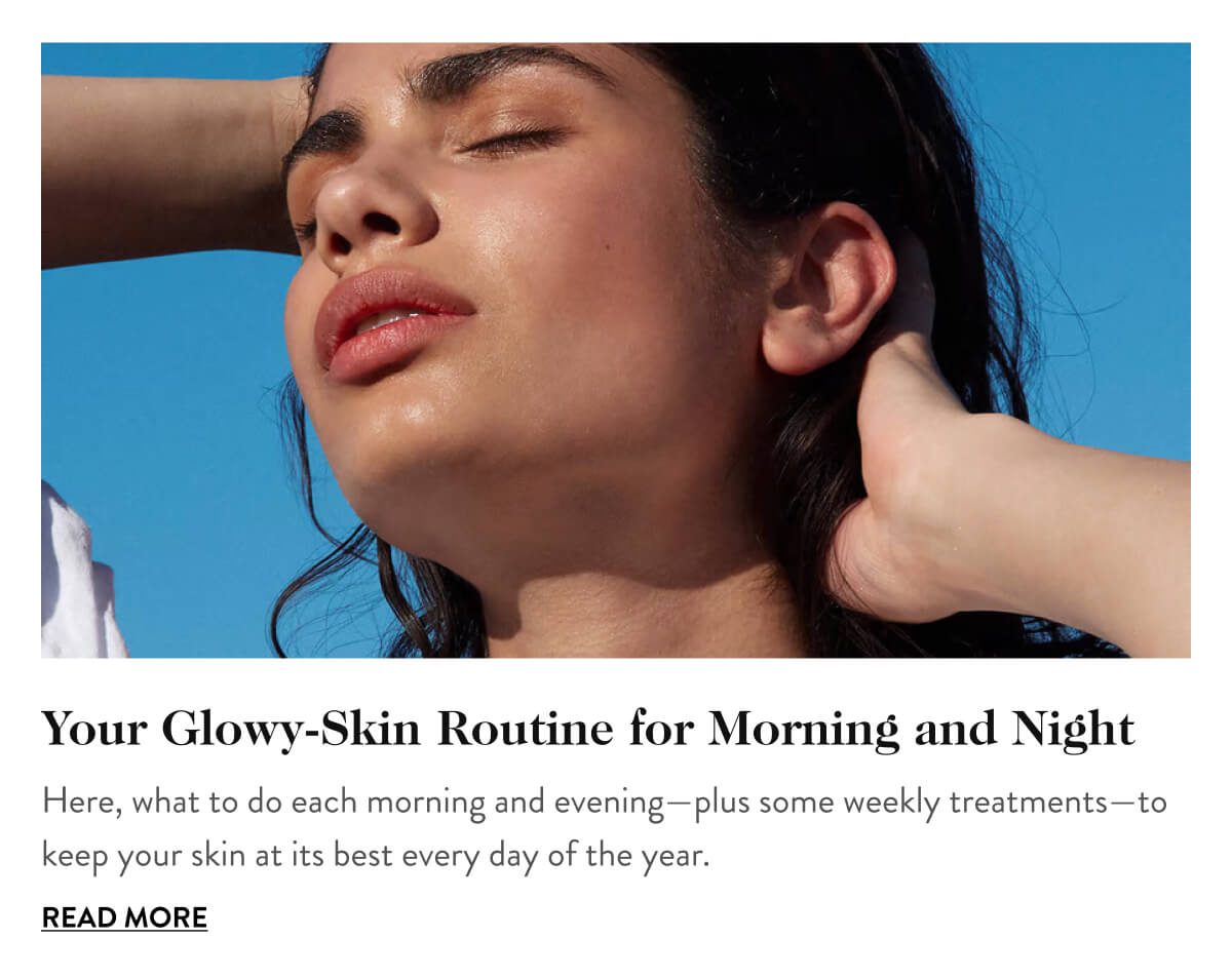 Your Glowy-Skin Routine for Morning and Night Here, what to do each morning and evening—plus some weekly treatments—to keep your skin at its best every day of the year. Read More