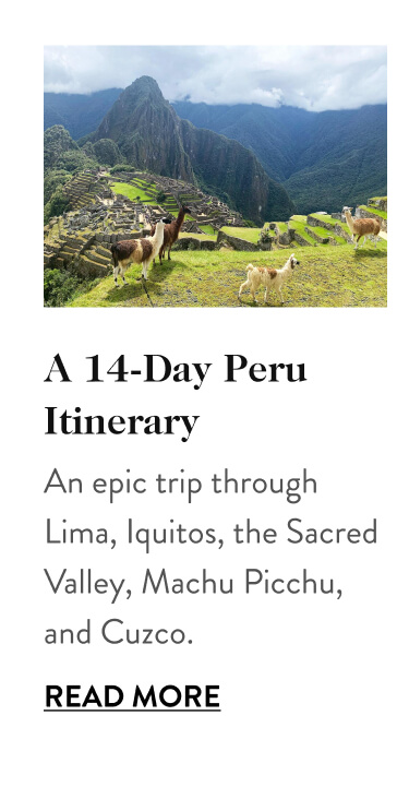 A 14-Day Peru Itinerary An epic trip through Lima, Iquitos, the Sacred Valley, Machu Picchu, and Cuzco. Read More