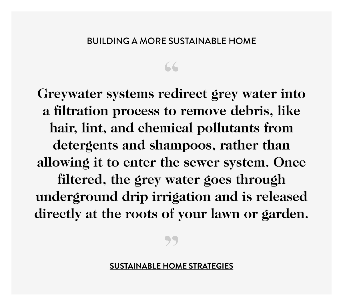 Greywater systems redirect grey water into a filtration process to remove debris, like hair, lint, and chemical pollutants from detergents and shampoos, rather than allowing it to enter the sewer system. Once filtered, the grey water goes through underground drip irrigation and is released directly at the roots of your lawn or garden.