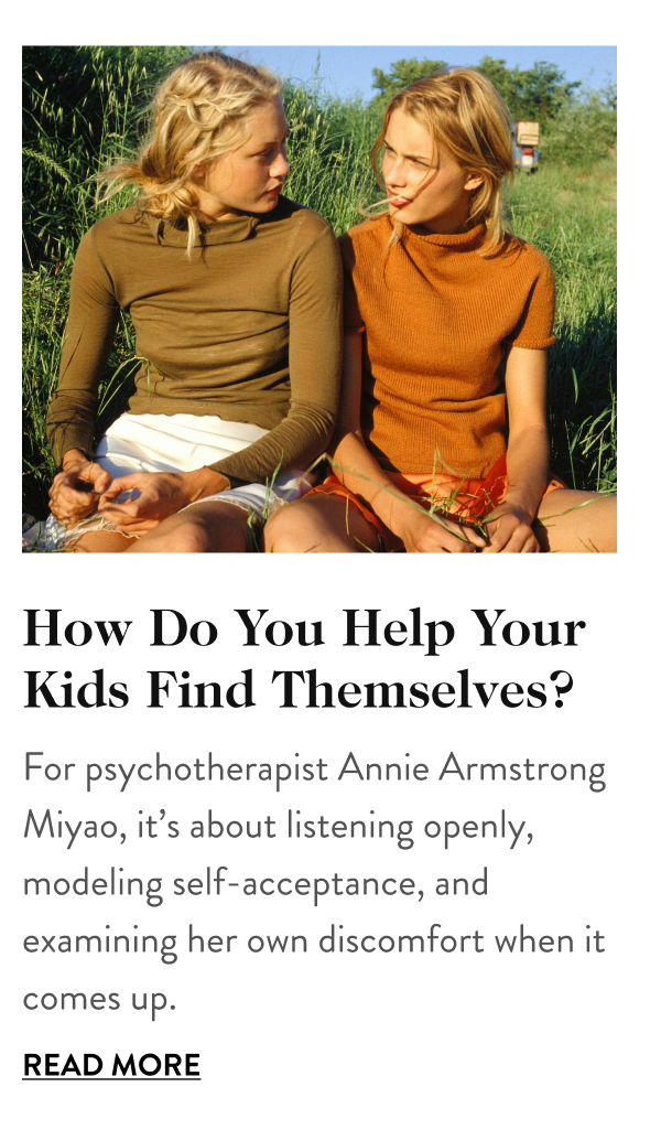How Do You Help Your Kid Find Themselves? For psychotherapist Annie Armstrong Miyao, it’s about listening openly, modeling self-acceptance, and examining her own discomfort when it comes up. Read More
