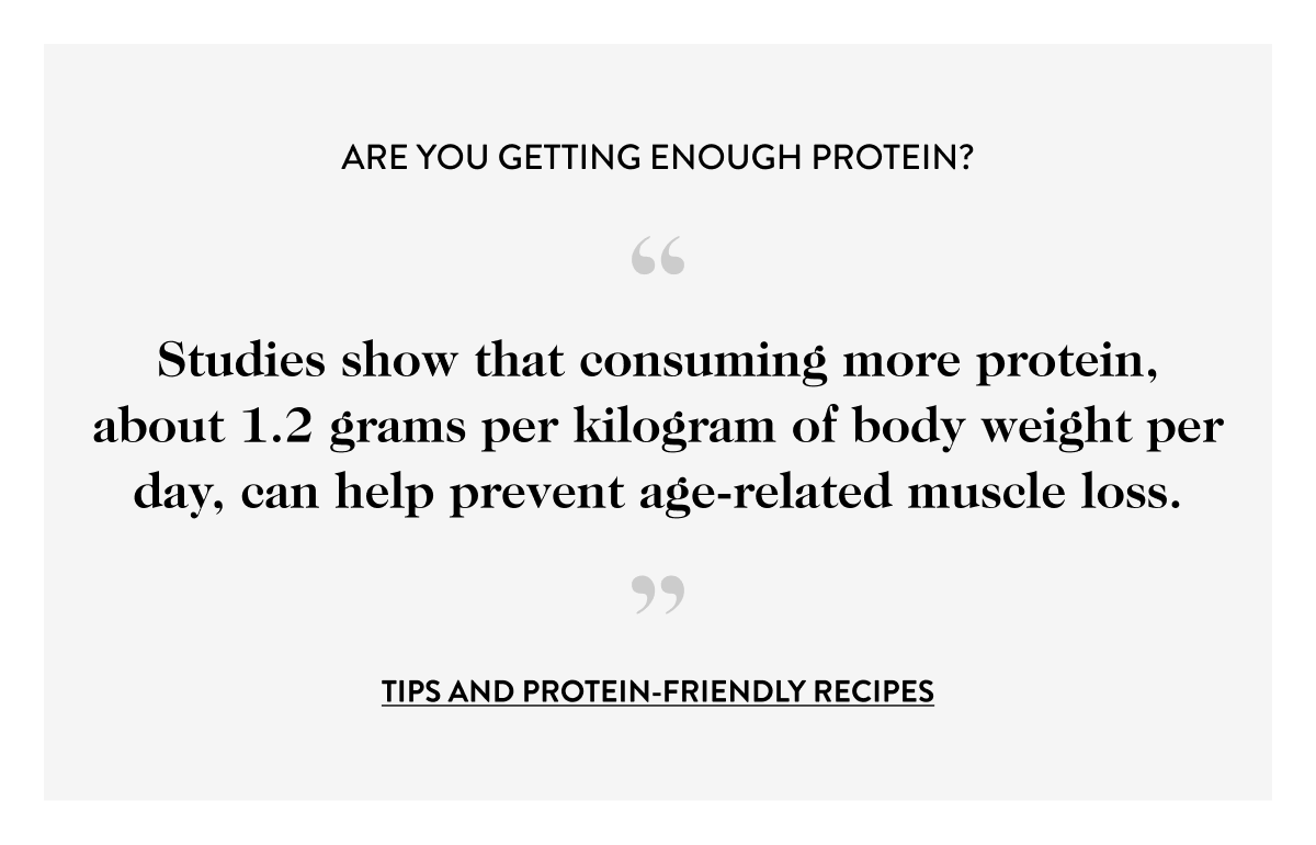 Are You Getting Enough Protein? “ Studies show that consuming more protein, about 1.2 grams per kilogram of body weight per day, can help prevent age-related muscle loss. ” tips and protein-friendly recipes