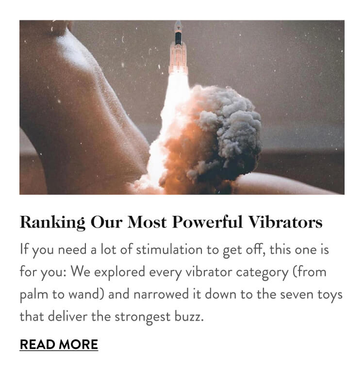 Ranking Our Most Powerful Vibrators If you need a lot of stimulation to get off, this one is for you: We explored every vibrator category (from palm to wand) and narrowed it down to the seven toys that deliver the strongest buzz. Read More