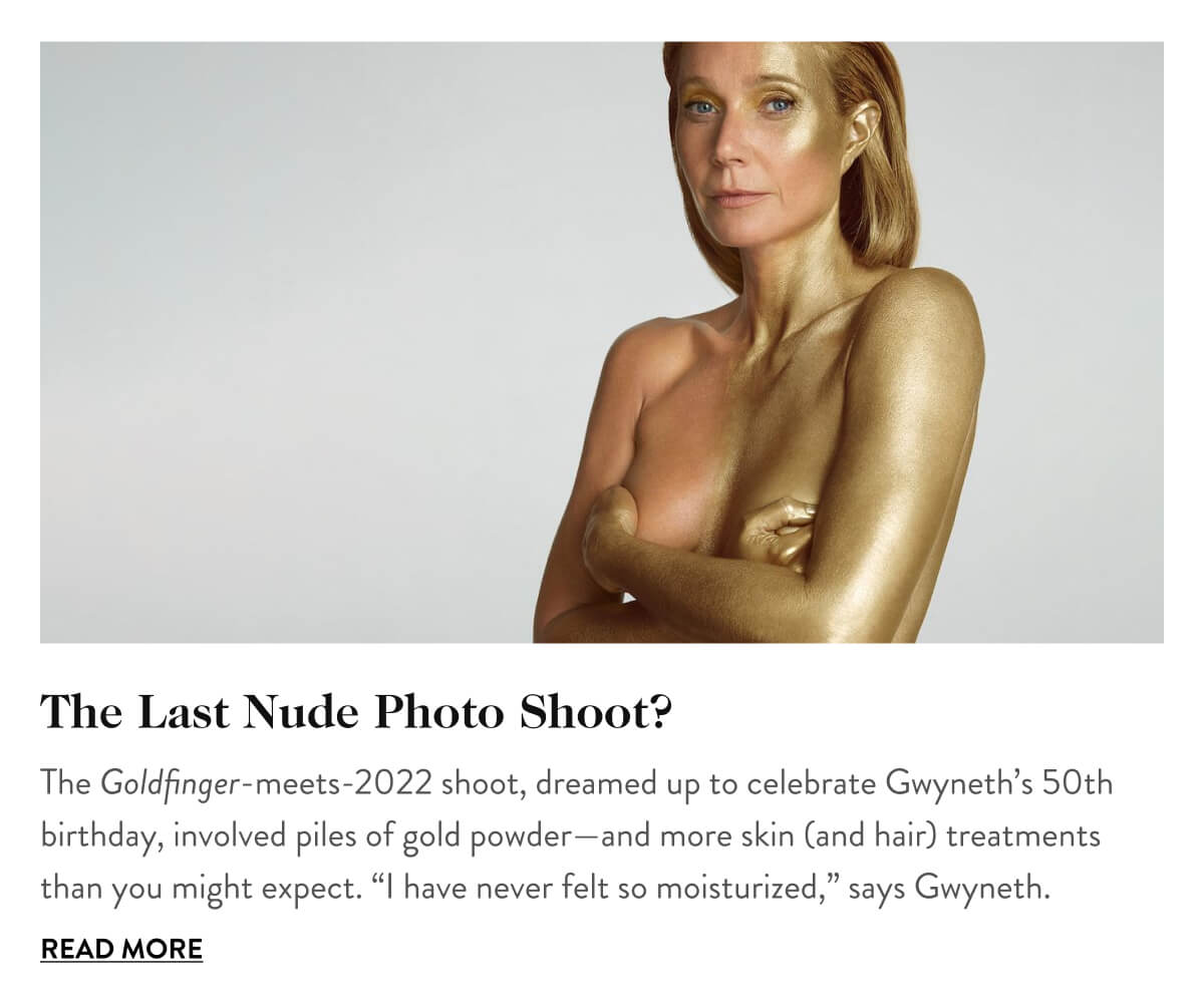 The Last Nude Photo Shoot? The Goldfinger-meets-2022 shoot, dreamed up to celebrate Gwyneth’s 50th birthday, involved piles of gold powder—and more skin (and hair) treatments than you might expect. “I have never felt so moisturized,” says Gwyneth. Read More