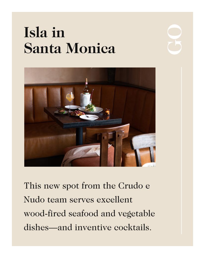 Isla in Santa Monica GO This new spot from the Crudo e Nudo team serves excellent wood-fired seafood and vegetable dishes—and inventive cocktails.