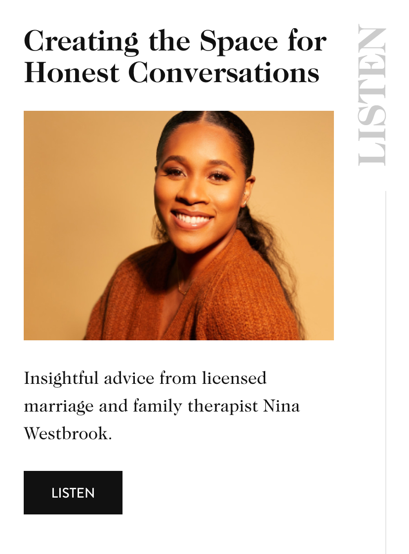 Creating the Space for Honest Conversations LISTEN Insightful advice from licensed marriage and family therapist Nina Westbrook. listen