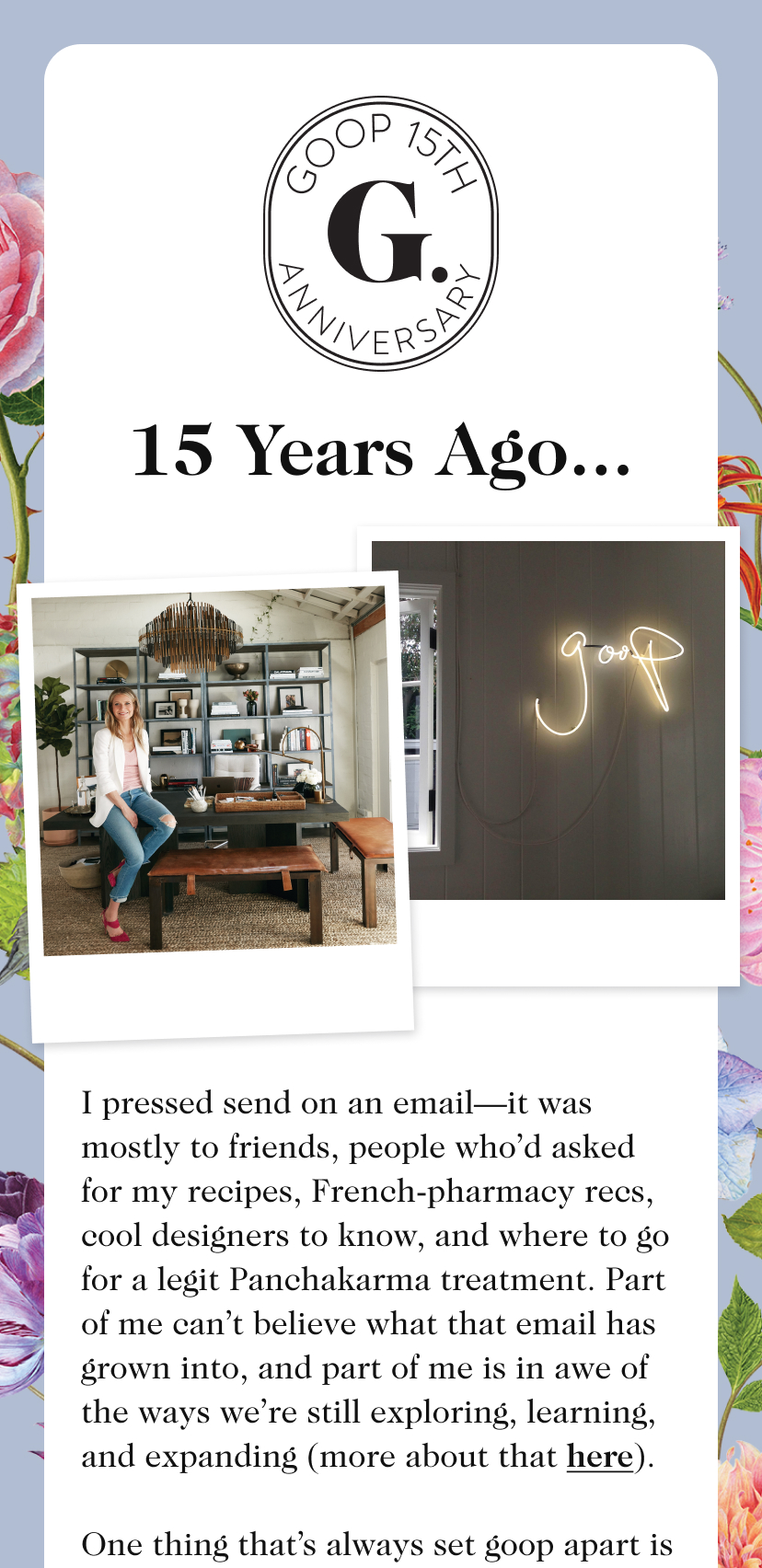 15 Years Ago... I pressed send on an email—it was mostly to friends, people who’d asked for my recipes, French-pharmacy recs, cool designers to know, and where to go for a legit Panchakarma treatment. Part of me can’t believe what that email has grown into, and part of me is in awe of the ways we’re still exploring, learning, and expanding (more about that here). One thing that’s always set goop apart is how we look at the world through the lens of wellness: I love beauty, fashion, food, design, and travel, and I know wellness can manifest in all of those facets of life. This month, to celebrate, we collaborated with some of our favorite brands to create a gorgeous limited-edition collection that embodies that spirit of goop. And we’ve got a few other little presents for you, too. It’s all to say thank you, from the bottom of my heart. Love, Gwyneth 