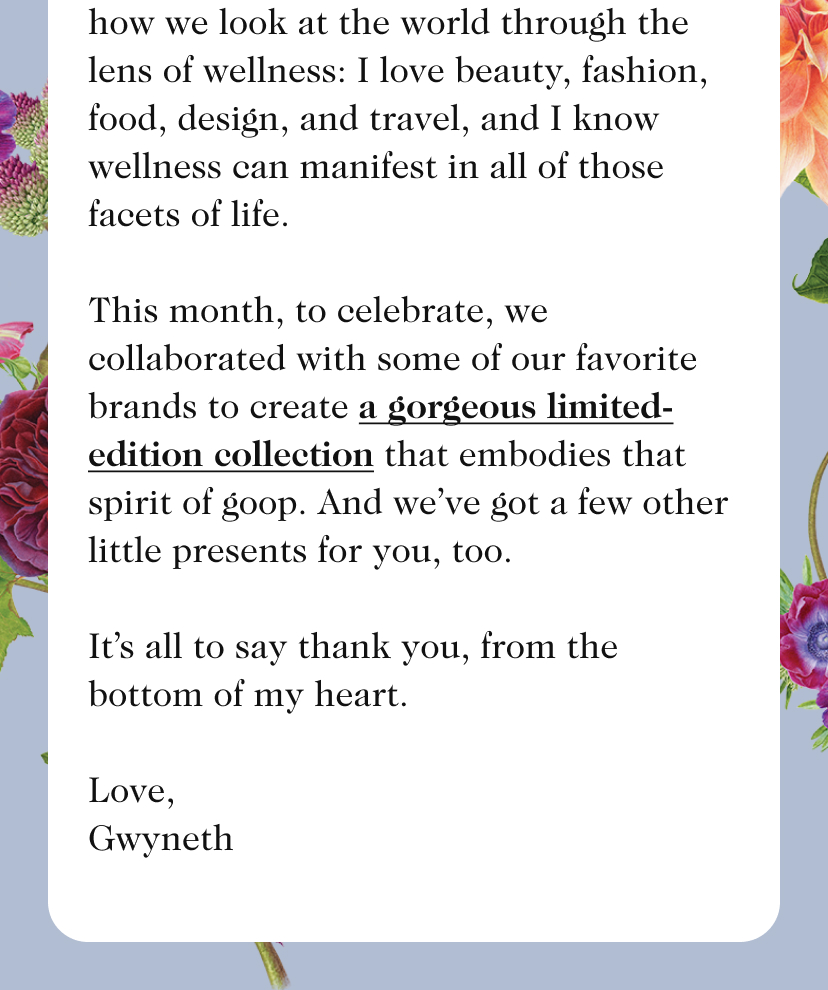 15 Years Ago... I pressed send on an email—it was mostly to friends, people who’d asked for my recipes, French-pharmacy recs, cool designers to know, and where to go for a legit Panchakarma treatment. Part of me can’t believe what that email has grown into, and part of me is in awe of the ways we’re still exploring, learning, and expanding (more about that here). One thing that’s always set goop apart is how we look at the world through the lens of wellness: I love beauty, fashion, food, design, and travel, and I know wellness can manifest in all of those facets of life. This month, to celebrate, we collaborated with some of our favorite brands to create a gorgeous limited-edition collection that embodies that spirit of goop. And we’ve got a few other little presents for you, too. It’s all to say thank you, from the bottom of my heart. Love, Gwyneth 