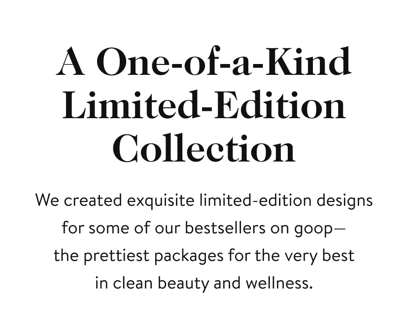 A One-of-a-Kind Limited-Edition Collection We created exquisite limited-edition designs for some of our bestsellers on goop— the prettiest packages for the very best in clean beauty and wellness.