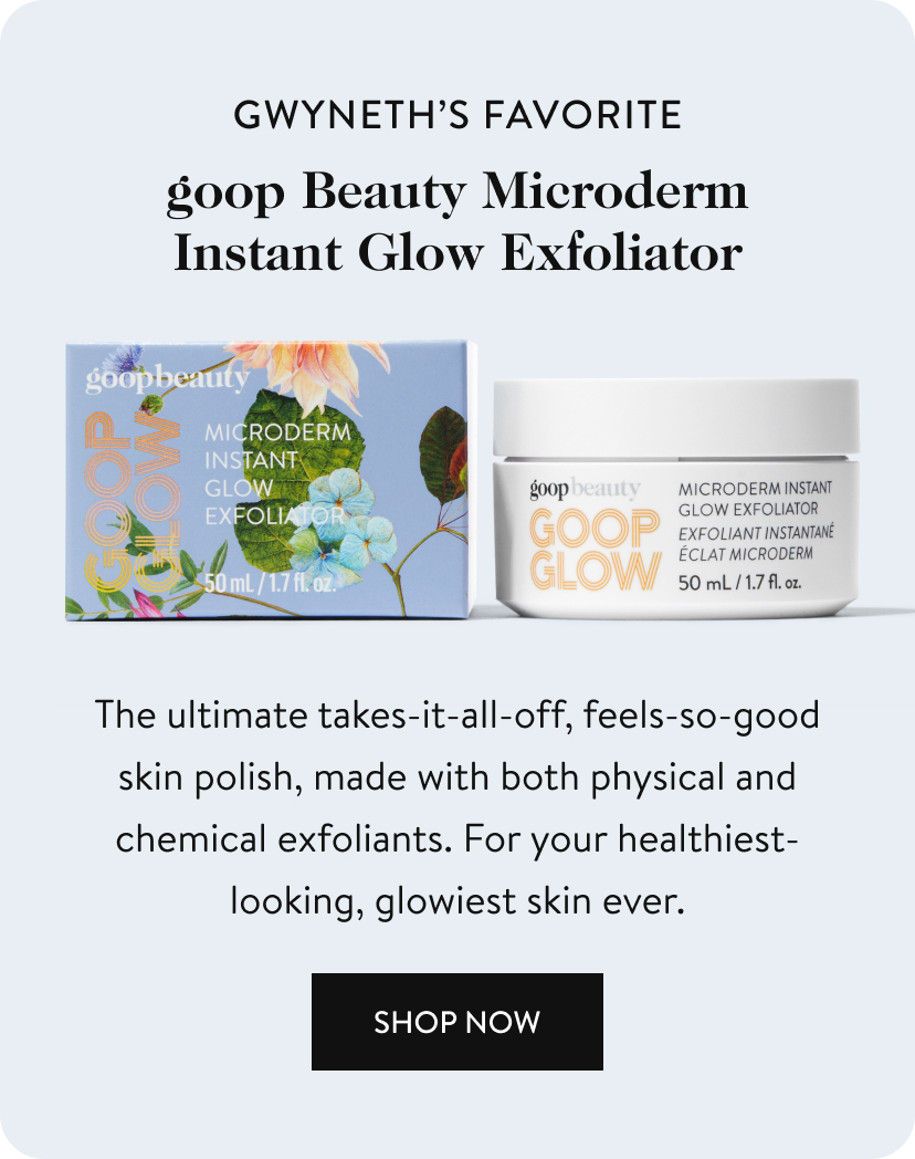 gwyneth’s favorite goop Beauty Microderm Instant Glow Exfoliator The ultimate takes-it-all-off, feels-so-good skin polish, made with both physical and chemical exfoliants. For your healthiest-looking, glowiest skin ever. Shop Now