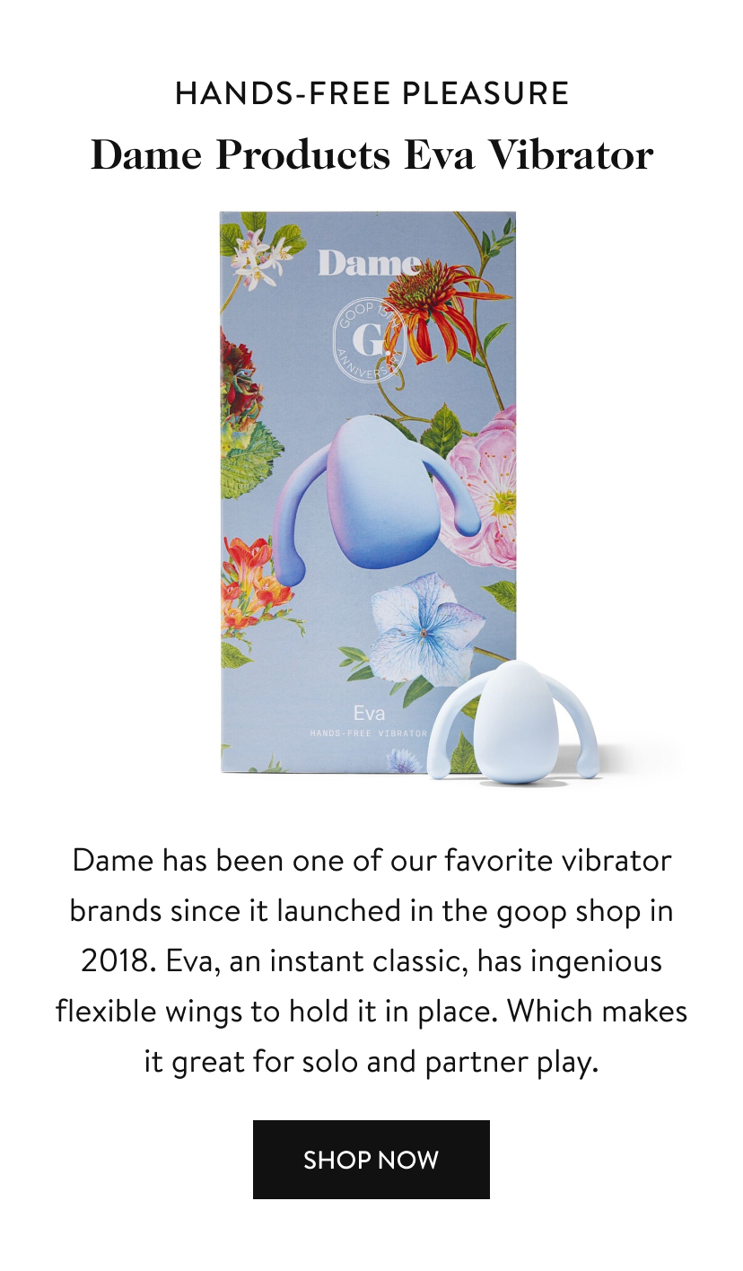 hands-free pleasure Dame Eva Vibrator Dame has been one of our favorite vibrator brands since it launched in the goop shop in 2018. Eva, an instant classic, has ingenious flexible wings to hold it in place. Which makes it great for solo and partner play. Shop Now