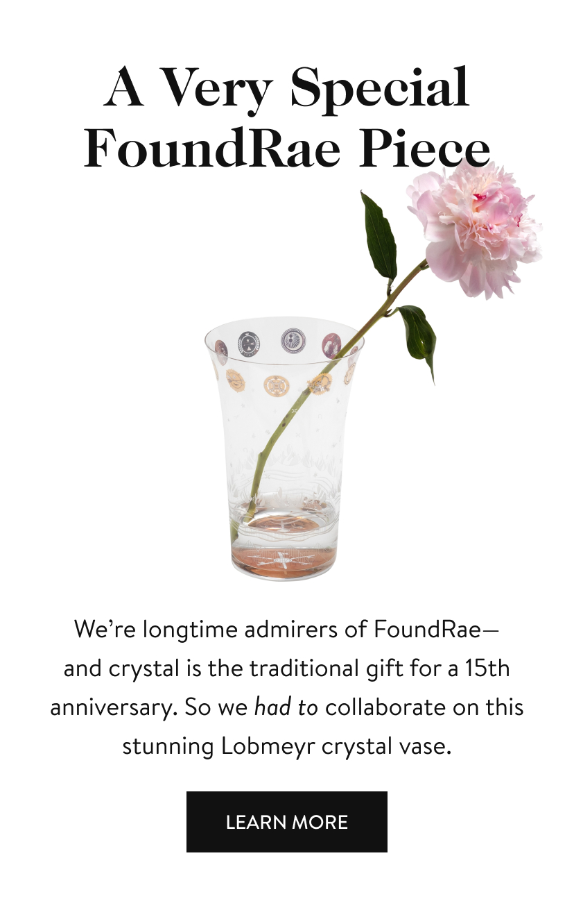 A Very Special FoundRae Piece We’re longtime admirers of FoundRae— and crystal is the traditional gift for a 15th anniversary. So we had to collaborate on this stunning Lobmeyr crystal vase. Learn More