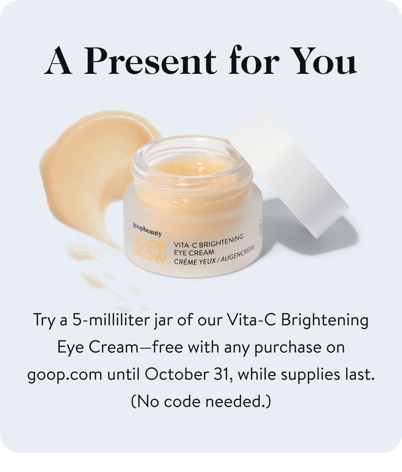 A Present for You Try a 5-milliliter jar of our Vita-C Brightening Eye Cream—free with any purchase on goop.com until October 31, while supplies last. (No code needed.)