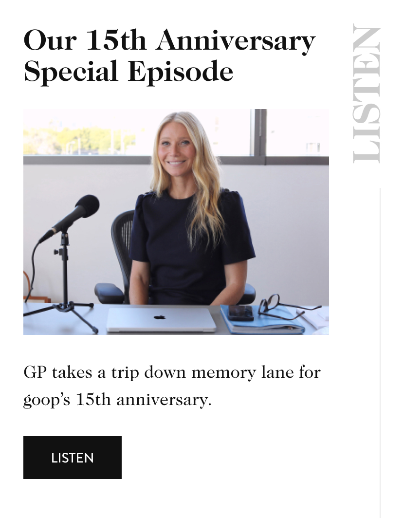 Our 15th Anniversary Special Episode listen Created by our partners at TKTKTK GP takes a trip down memory lane for goop’s 15th anniversary. listen