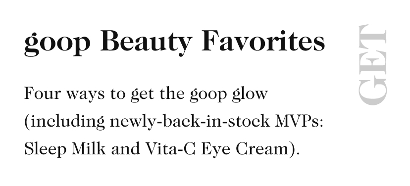 goop Beauty Favorites GET Four ways to get the goop glow (including newly-back-in-stock MVPs: Sleep Milk and Vita-C Eye Cream).