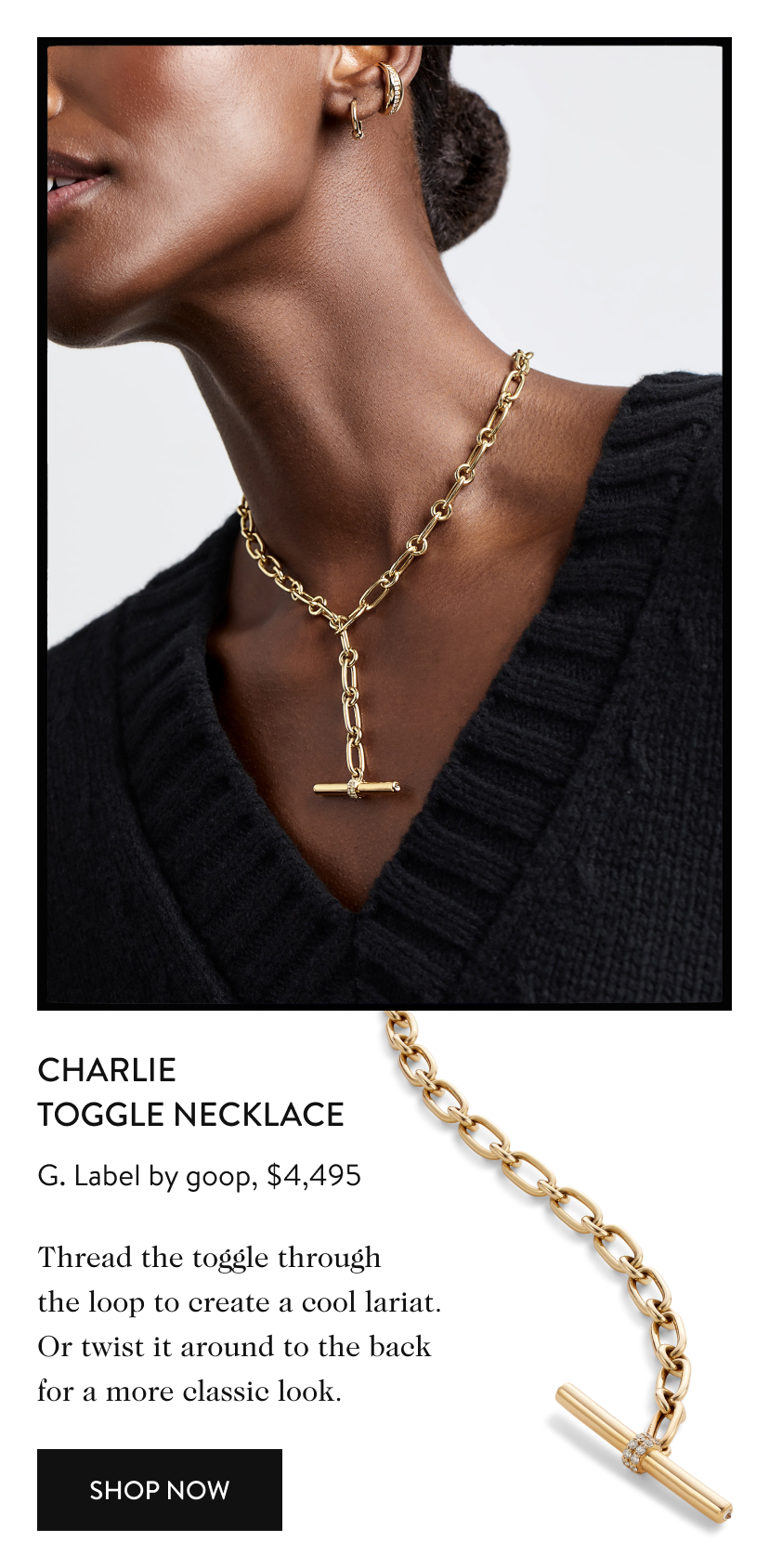 Charlie Toggle Necklace G. Label by goop, $4,495 Thread the toggle through the loop to create a cool lariat. Or twist it around to the back for a more classic look. Shop Now